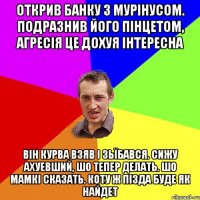 открив банку з мурiнусом. подразнив його пiнцетом, агресiя це дохуя iнтересна вiн курва взяв i зьїбався. сижу ахуевший, шо тепер делать. шо мамкi cказать. коту ж пiзда буде як найдет