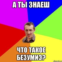 а ты знаеш что такое безумиэ?