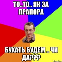 то..то.. як за прапора бухать будем .. чи да???