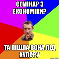 семінар з економіки? та пішла вона під хулєру