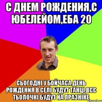 с днем рождения,с юбелейом,еба 20 сьогодні у бойчаса день рождения в селі будут танці,всє тьолочкі будут на празніке