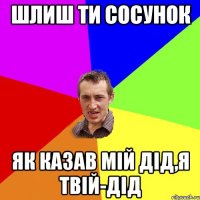 шлиш ти сосунок як казав мій дід,я твій-дід