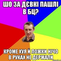 шо за дєвкі пашлі в бц? кроме хуя й ложки нічо в руках не держали