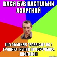 вася був настільки азартний шо обміняв телевізор на 1 гривню і купив просрочених кислинок