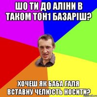 шо ти до аліни в таком тон1 базаріш? хочеш як баба галя вставну челюсть носити?