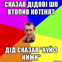 сказав дідові шо втопив котенят дід сказав "хуй з ними"