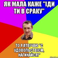 як мала каже "іди ти в сраку" то я атвічаю "с удовольствієм, нагинайся!"