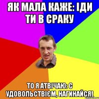 як мала каже: іди ти в сраку то я атвічаю: с удовольствієм, нагинайся!