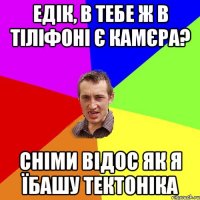 едік, в тебе ж в тіліфоні є камєра? сніми відос як я їбашу тектоніка