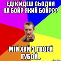 едік йдеш сьодня на бой? який бой??? мій хуй з твоей губой..