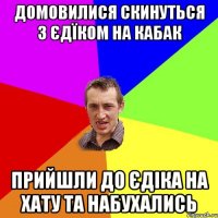 домовилися скинуться з єдїком на кабак прийшли до єдіка на хату та набухались