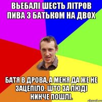 вьебалi шесть лiтров пива з батьком на двох батя в дрова, а меня да же не зацепiло. што за людi нинче пошлi.