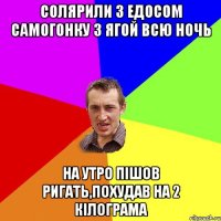 солярили з едосом самогонку з ягой всю ночь на утро пiшов ригать,похудав на 2 кiлограма