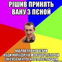 рiшив принять вану з пєной набрав повнi вагани води,напiздячiв моющого,хлорки i уксуса.на утро ногтi поотпадали