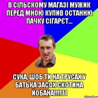 в сільскому магазі мужик перед мною купив останню пачку сігарєт... сука, шоб ти на трусах у батька засох скотина йобана!!!11