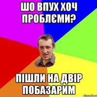 шо впух хоч проблєми? пішли на двір побазарим