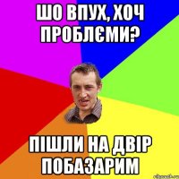 шо впух, хоч проблєми? пішли на двір побазарим