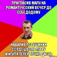 пригласив малу на романтiчєский вєчєр до себе додому наварив пєтушиних сєрдєц,взяв лiтру жигуля.тепер точно дасть