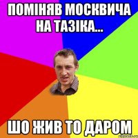 поміняв москвича на тазіка... шо жив то даром