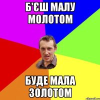 б'єш малу молотом буде мала золотом