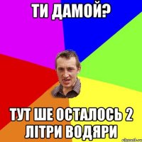 ти дамой? тут ше осталось 2 літри водяри