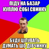 піду на базар куплю собі свинку буду цілувать думать шо дівчинку