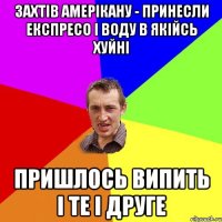 захтів амерікану - принесли експресо і воду в якійсь хуйні пришлось випить і те і друге