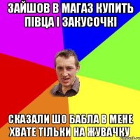 зайшов в магаз купить півца і закусочкі сказали шо бабла в мене хвате тільки на жувачку