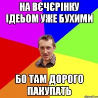 на вєчєрінку ідеьом уже бухими бо там дорого пакупать