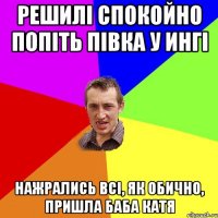 решилі спокойно попіть півка у ингі нажрались всі, як обично, пришла баба катя