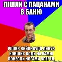 пішли с пацанами в баню рішив вийобнуця,линув ковшик води на камні понесли ногами вперед