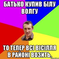 батько купив білу волгу то тепер всі вісілля в районі возить.