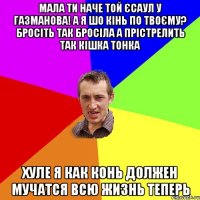 мала ти наче той єсаул у газманова! а я шо кінь по твоєму? бросіть так бросіла а прістрелить так кішка тонка хуле я как конь должен мучатся всю жизнь теперь