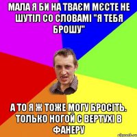 мала я би на тваєм мєсте не шутіл со словамі "я тебя брошу" а то я ж тоже могу бросіть. только ногой с вертухі в фанеру