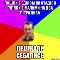 пошли з едіком на стадіон гуляли з малими на два літра пива програли себались