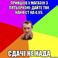 прийшов у магазін з пятьоркою: дайте тих канфєт на 4.95. сдачі не нада