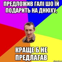 предложив галі шо їй подарить на днюху, краще б не предлагав