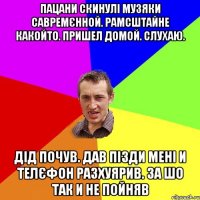 пацани скинулі музяки савремєнной. рамсштайне какойто. пришел домой. слухаю. дід почув. дав пізди мені и телєфон разхуярив. за шо так и не пойняв