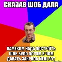 сказав шоб дала намеком нада построїть шоб було потом в чом давать закрила мені рот