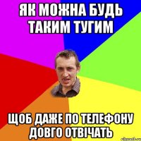 як можна будь таким тугим щоб даже по телефону довго отвічать