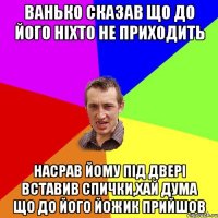 ванько сказав що до його ніхто не приходить насрав йому під двері вставив спички,хай дума що до його йожик прийшов