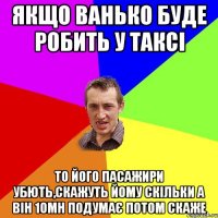 якщо ванько буде робить у таксі то його пасажири убють,скажуть йому скільки а він 10мн подумає потом скаже