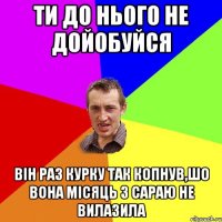 ти до нього не дойобуйся він раз курку так копнув,шо вона місяць з сараю не вилазила