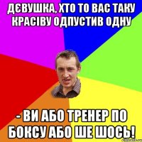 дєвушка, хто то вас таку красіву одпустив одну - ви або тренер по боксу або ше шось!