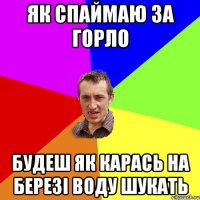 як спаймаю за горло будеш як карась на березі воду шукать