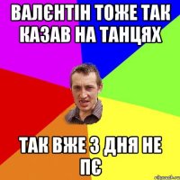 валєнтін тоже так казав на танцях так вже 3 дня не пє