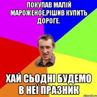 покупав малій мароженое,рішив купить дороге. хай сьодні будемо в неї празник