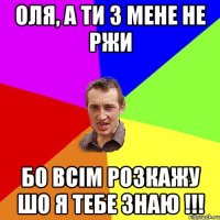 оля, а ти з мене не ржи бо всім розкажу шо я тебе знаю !!!