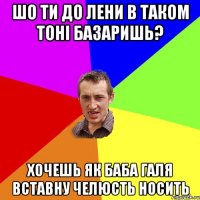 шо ти до лени в таком тоні базаришь? хочешь як баба галя вставну челюсть носить