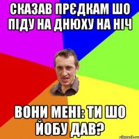 сказав прєдкам шо піду на днюху на ніч вони мені: ти шо йобу дав?